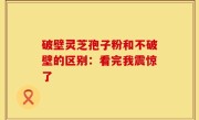 破壁灵芝孢子粉和不破壁的区别：看完我震惊了