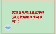 灵芝煲龟可以放红枣吗(灵芝煲龟加红枣可以吗？)