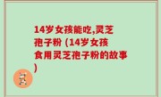 14岁女孩能吃,灵芝孢子粉 (14岁女孩食用灵芝孢子粉的故事)