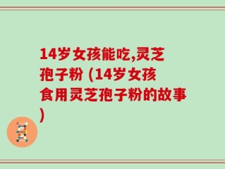 14岁女孩能吃,灵芝孢子粉 (14岁女孩食用灵芝孢子粉的故事)