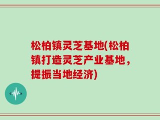 松柏镇灵芝基地(松柏镇打造灵芝产业基地，提振当地经济)