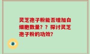 灵芝孢子粉能否增加白细胞数量？？探讨灵芝孢子粉的功效？
