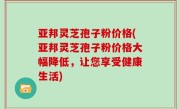 亚邦灵芝孢子粉价格(亚邦灵芝孢子粉价格大幅降低，让您享受健康生活)
