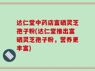 达仁堂中药店富硒灵芝孢子粉(达仁堂推出富硒灵芝孢子粉，营养更丰富)