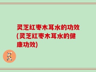灵芝红枣木耳水的功效(灵芝红枣木耳水的健康功效)