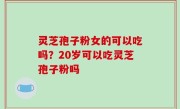 灵芝孢子粉女的可以吃吗？20岁可以吃灵芝孢子粉吗