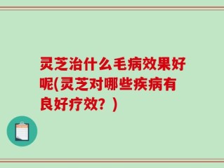 灵芝治什么毛病效果好呢(灵芝对哪些疾病有良好疗效？)
