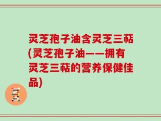 灵芝孢子油含灵芝三萜(灵芝孢子油——拥有灵芝三萜的营养保健佳品)