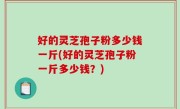 好的灵芝孢子粉多少钱一斤(好的灵芝孢子粉一斤多少钱？)