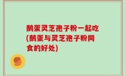 鹅蛋灵芝孢子粉一起吃(鹅蛋与灵芝孢子粉同食的好处)
