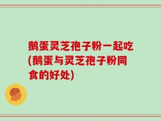 鹅蛋灵芝孢子粉一起吃(鹅蛋与灵芝孢子粉同食的好处)