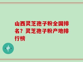 山西灵芝孢子粉全国排名？灵芝孢子粉产地排行榜