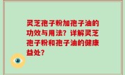 灵芝孢子粉加孢子油的功效与用法？详解灵芝孢子粉和孢子油的健康益处？
