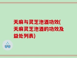 天麻与灵芝泡酒功效(天麻灵芝泡酒的功效及益处列表)