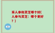 采人参和灵芝哪个好(人参与灵芝：哪个更好？)