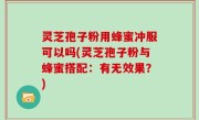 灵芝孢子粉用蜂蜜冲服可以吗(灵芝孢子粉与蜂蜜搭配：有无效果？)