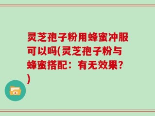 灵芝孢子粉用蜂蜜冲服可以吗(灵芝孢子粉与蜂蜜搭配：有无效果？)