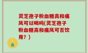 灵芝孢子粉血糖高和痛风可以喝吗(灵芝孢子粉血糖高和痛风可否饮用？)
