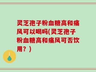 灵芝孢子粉血糖高和痛风可以喝吗(灵芝孢子粉血糖高和痛风可否饮用？)