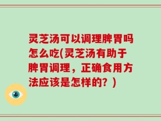 灵芝汤可以调理脾胃吗怎么吃(灵芝汤有助于脾胃调理，正确食用方法应该是怎样的？)