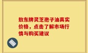 敖东牌灵芝孢子油真实价格，点击了解市场行情与购买建议