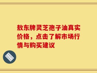 敖东牌灵芝孢子油真实价格，点击了解市场行情与购买建议