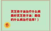 灵芝孢子油治疗什么病最好灵芝孢子油：最佳的什么病治疗选择？)