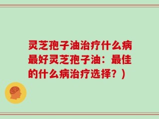 灵芝孢子油治疗什么病最好灵芝孢子油：最佳的什么病治疗选择？)