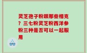 灵芝孢子粉跟那些相克？三七粉灵芝粉西洋参粉三种是否可以一起服用