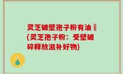 灵芝破壁孢子粉有油滳(灵芝孢子粉：受壁破碎释放滋补好物)
