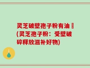 灵芝破壁孢子粉有油滳(灵芝孢子粉：受壁破碎释放滋补好物)