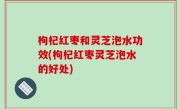 枸杞红枣和灵芝泡水功效(枸杞红枣灵芝泡水的好处)