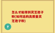 怎么才能得到灵芝孢子粉(如何选购高质量灵芝孢子粉)