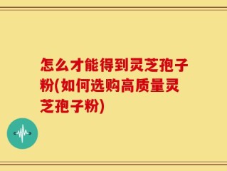 怎么才能得到灵芝孢子粉(如何选购高质量灵芝孢子粉)