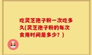 吃灵芝孢子粉一次吃多久(灵芝孢子粉的每次食用时间是多少？)
