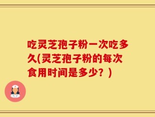 吃灵芝孢子粉一次吃多久(灵芝孢子粉的每次食用时间是多少？)