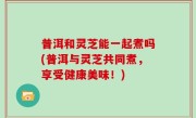 普洱和灵芝能一起煮吗(普洱与灵芝共同煮，享受健康美味！)