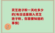 灵芝孢子粉一天吃多少的(每日适量摄入灵芝孢子粉，你需要知道的事情)