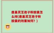 唐巢灵芝孢子粉胶囊怎么样(唐巢灵芝孢子粉胶囊的效果如何？)
