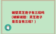 破壁灵芝孢子有三萜吗(破解谜题：灵芝孢子是否含有三萜？)