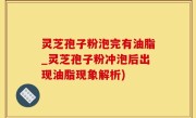 灵芝孢子粉泡完有油脂_灵芝孢子粉冲泡后出现油脂现象解析)