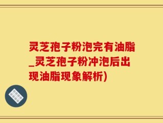 灵芝孢子粉泡完有油脂_灵芝孢子粉冲泡后出现油脂现象解析)