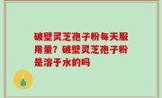 破壁灵芝孢子粉每天服用量？破壁灵芝孢子粉是溶于水的吗