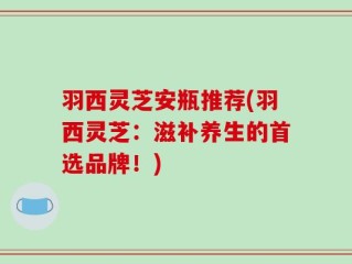 羽西灵芝安瓶推荐(羽西灵芝：滋补养生的首选品牌！)