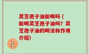 灵芝孢子油能喝吗 (能喝灵芝孢子油吗？灵芝孢子油的喝法和作用介绍)