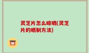 灵芝片怎么晾晒(灵芝片的晒制方法)