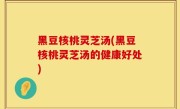 黑豆核桃灵芝汤(黑豆核桃灵芝汤的健康好处)