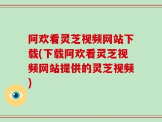 阿欢看灵芝视频网站下载(下载阿欢看灵芝视频网站提供的灵芝视频)