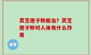 灵芝孢子粉能治？灵芝孢子粉对人体有什么作用