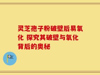 灵芝孢子粉破壁后易氧化 探究其破壁与氧化背后的奥秘